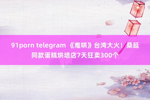91porn telegram 《难哄》台湾大火！桑延同款蛋糕烘培店7天狂卖300个