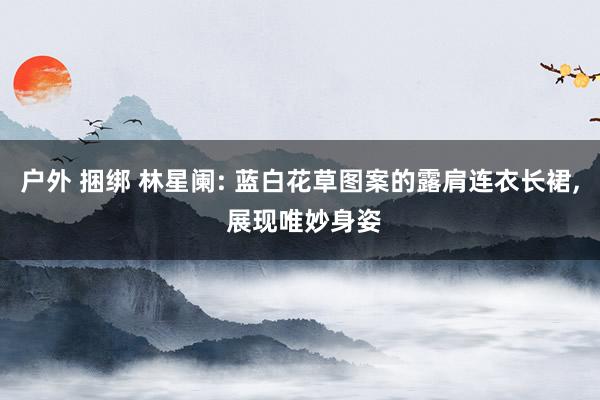 户外 捆绑 林星阑: 蓝白花草图案的露肩连衣长裙， 展现唯妙身姿