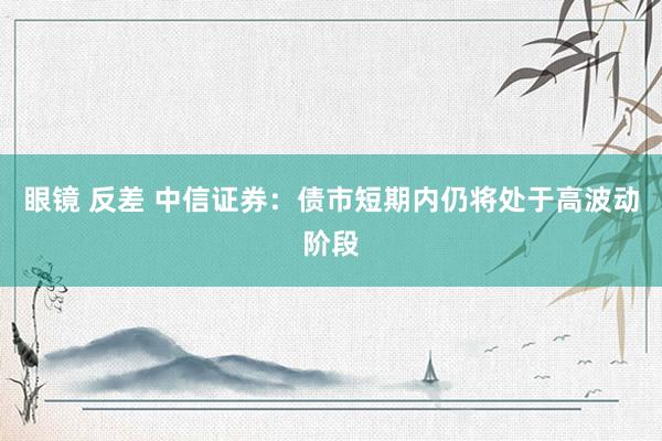 眼镜 反差 中信证券：债市短期内仍将处于高波动阶段