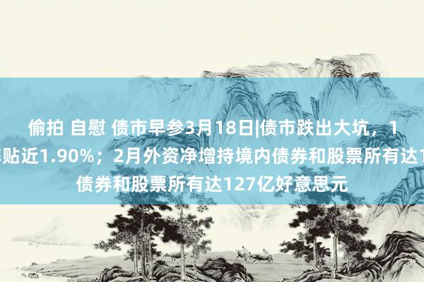 偷拍 自慰 债市早参3月18日|债市跌出大坑，10年国债收益率贴近1.90%；2月外资净增持境内债券和股票所有达127亿好意思元