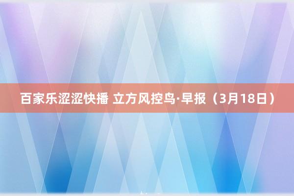 百家乐涩涩快播 立方风控鸟·早报（3月18日）