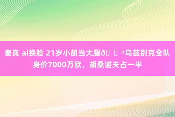 秦岚 ai换脸 21岁小胡当大腿💪乌兹别克全队身价7000万欧，胡桑诺夫占一半