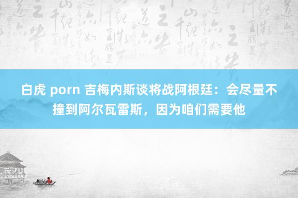 白虎 porn 吉梅内斯谈将战阿根廷：会尽量不撞到阿尔瓦雷斯，因为咱们需要他