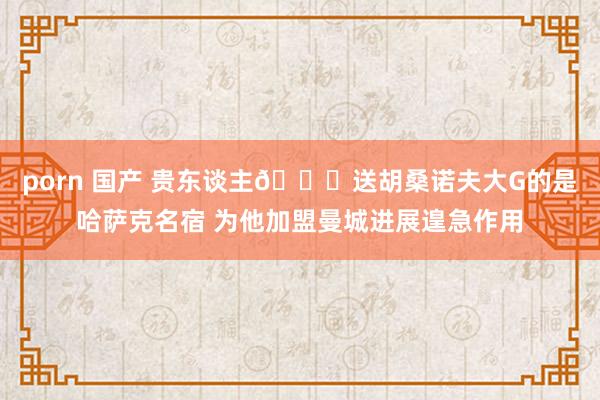 porn 国产 贵东谈主👍送胡桑诺夫大G的是哈萨克名宿 为他加盟曼城进展遑急作用