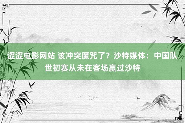 涩涩电影网站 该冲突魔咒了？沙特媒体：中国队世初赛从未在客场赢过沙特