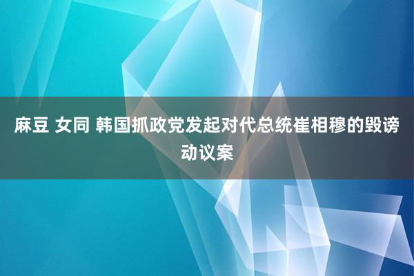 麻豆 女同 韩国抓政党发起对代总统崔相穆的毁谤动议案