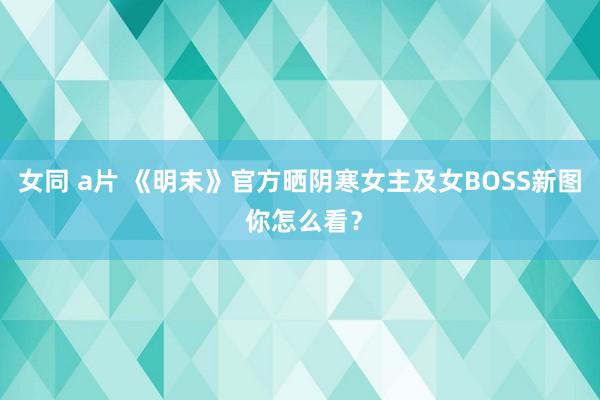 女同 a片 《明末》官方晒阴寒女主及女BOSS新图 你怎么看？