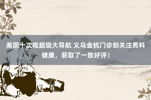 美国十次啦超级大导航 义乌金杭门诊部关注男科健康，获取了一致好评！