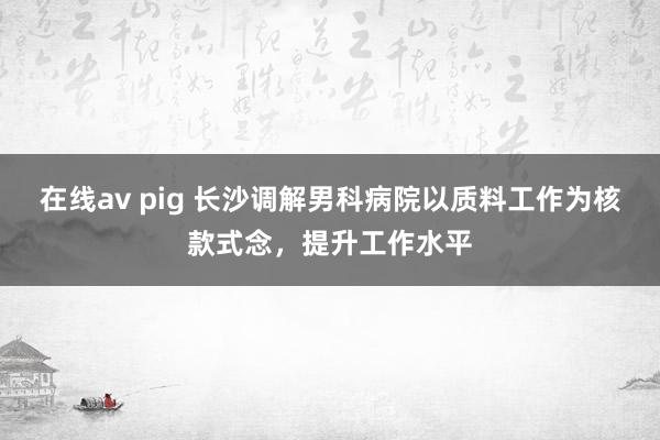 在线av pig 长沙调解男科病院以质料工作为核款式念，提升工作水平
