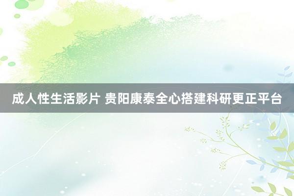 成人性生活影片 贵阳康泰全心搭建科研更正平台