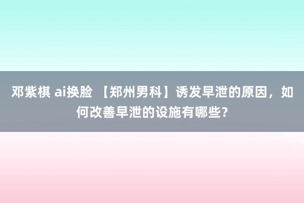 邓紫棋 ai换脸 【郑州男科】诱发早泄的原因，如何改善早泄的设施有哪些？
