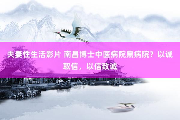 夫妻性生活影片 南昌博士中医病院黑病院？以诚取信，以信致诚