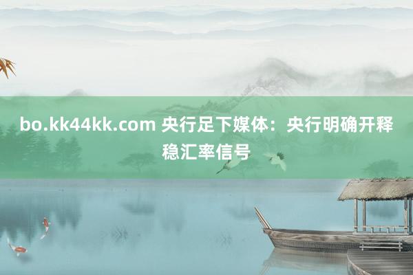 bo.kk44kk.com 央行足下媒体：央行明确开释稳汇率信号
