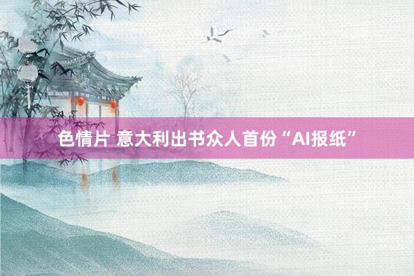 色情片 意大利出书众人首份“AI报纸”