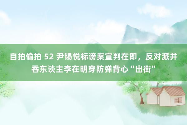 自拍偷拍 52 尹锡悦标谤案宣判在即，反对派并吞东谈主李在明穿防弹背心“出街”