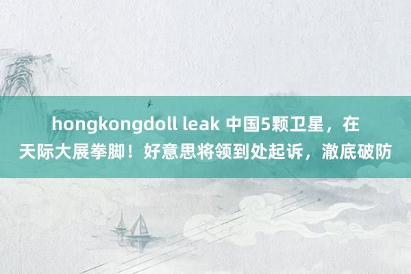 hongkongdoll leak 中国5颗卫星，在天际大展拳脚！好意思将领到处起诉，澈底破防