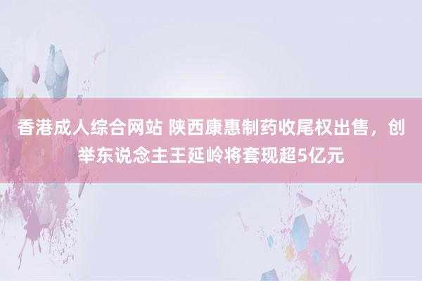 香港成人综合网站 陕西康惠制药收尾权出售，创举东说念主王延岭将套现超5亿元