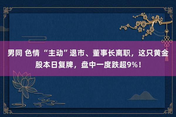 男同 色情 “主动”退市、董事长离职，这只黄金股本日复牌，盘中一度跌超9%！