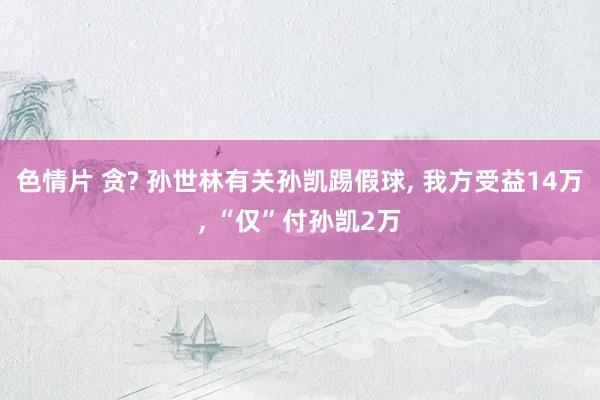 色情片 贪? 孙世林有关孙凯踢假球， 我方受益14万， “仅”付孙凯2万