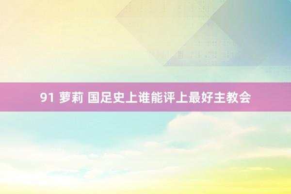 91 萝莉 国足史上谁能评上最好主教会
