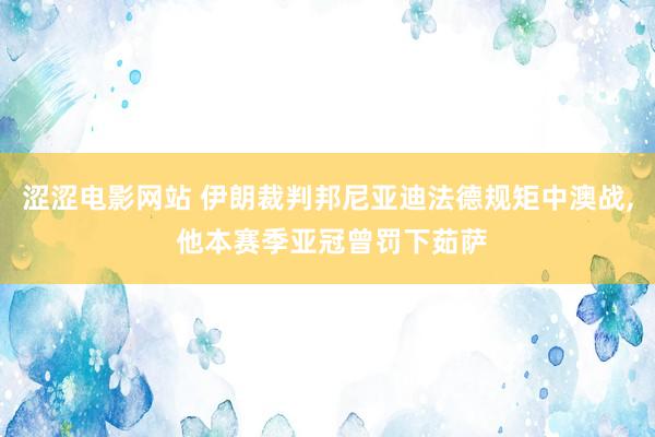 涩涩电影网站 伊朗裁判邦尼亚迪法德规矩中澳战， 他本赛季亚冠曾罚下茹萨