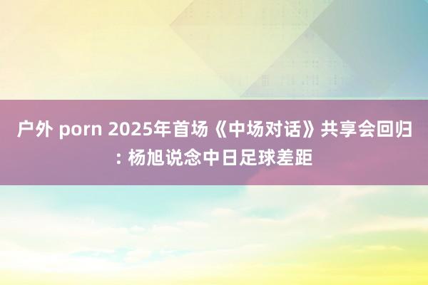 户外 porn 2025年首场《中场对话》共享会回归: 杨旭说念中日足球差距