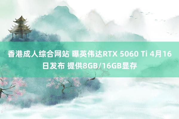 香港成人综合网站 曝英伟达RTX 5060 Ti 4月16日发布 提供8GB/16GB显存