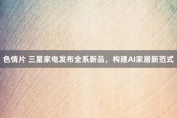 色情片 三星家电发布全系新品，构建AI家居新范式