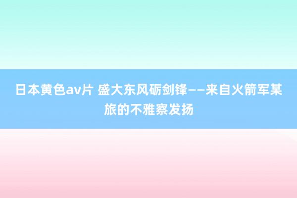 日本黄色av片 盛大东风砺剑锋——来自火箭军某旅的不雅察发扬