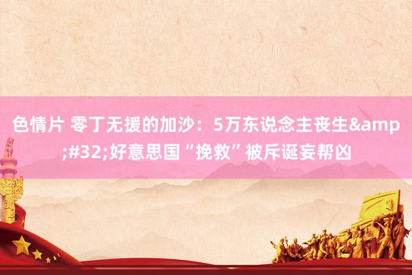 色情片 零丁无援的加沙：5万东说念主丧生&#32;好意思国“挽救”被斥诞妄帮凶