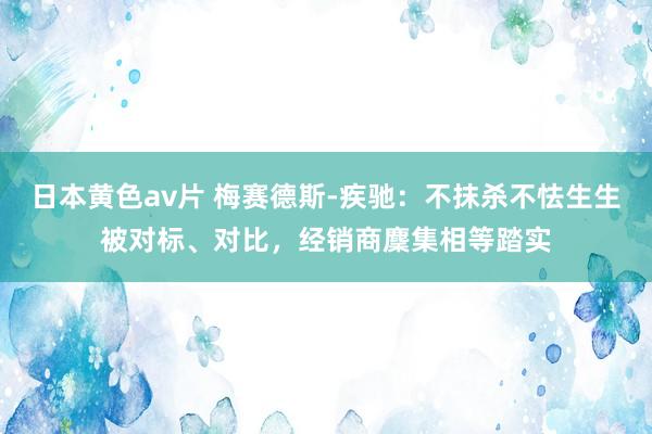 日本黄色av片 梅赛德斯-疾驰：不抹杀不怯生生被对标、对比，经销商麇集相等踏实