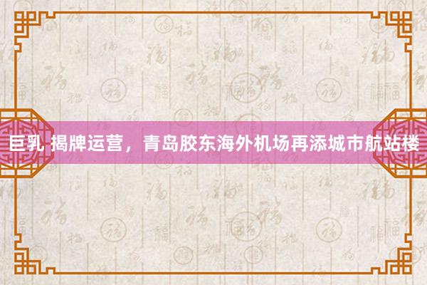 巨乳 揭牌运营，青岛胶东海外机场再添城市航站楼