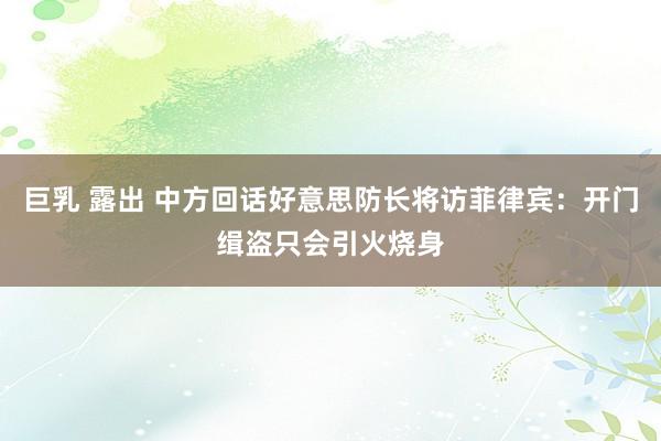 巨乳 露出 中方回话好意思防长将访菲律宾：开门缉盗只会引火烧身