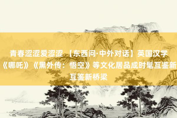 青春涩涩爱涩涩 【东西问·中外对话】英国汉学家：《哪吒》《黑外传：悟空》等文化居品成时髦互鉴新桥梁