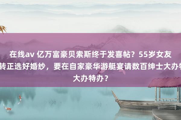在线av 亿万富豪贝索斯终于发喜帖？55岁女友胜利转正选好婚纱，要在自家豪华游艇宴请数百绅士大办特办？