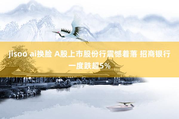 jisoo ai换脸 A股上市股份行震憾着落 招商银行一度跌超5%