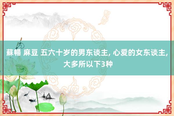 蘇暢 麻豆 五六十岁的男东谈主， 心爱的女东谈主， 大多所以下3种