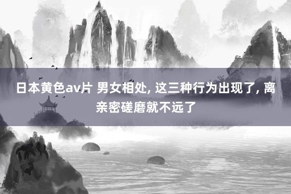 日本黄色av片 男女相处， 这三种行为出现了， 离亲密磋磨就不远了