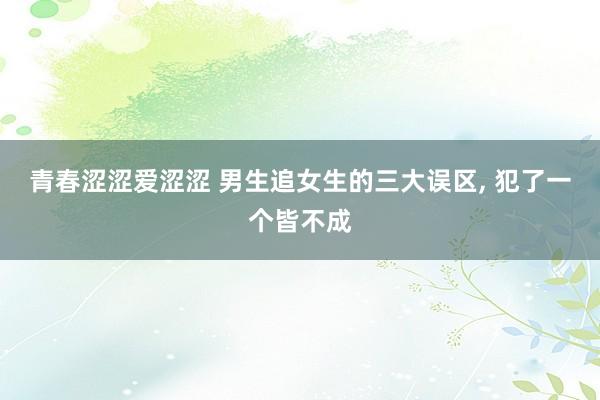 青春涩涩爱涩涩 男生追女生的三大误区， 犯了一个皆不成