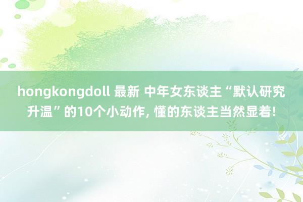 hongkongdoll 最新 中年女东谈主“默认研究升温”的10个小动作， 懂的东谈主当然显着!