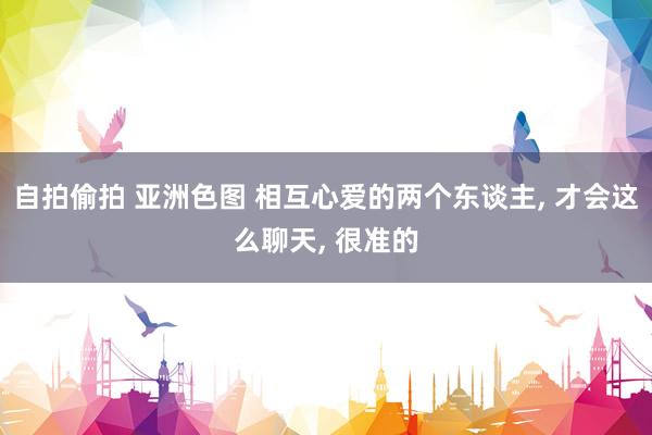 自拍偷拍 亚洲色图 相互心爱的两个东谈主， 才会这么聊天， 很准的