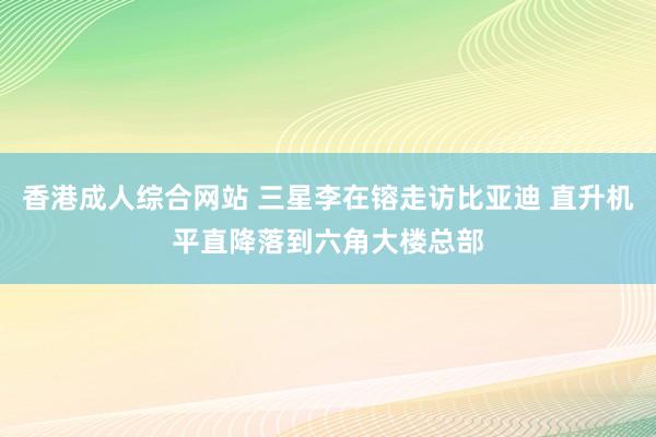 香港成人综合网站 三星李在镕走访比亚迪 直升机平直降落到六角大楼总部
