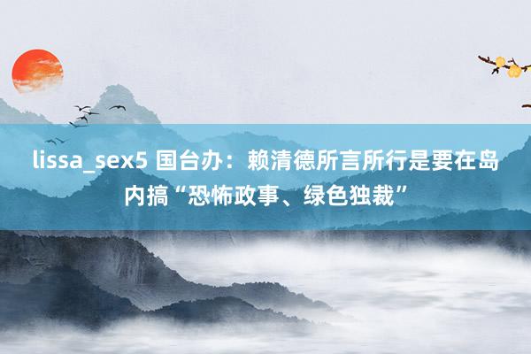 lissa_sex5 国台办：赖清德所言所行是要在岛内搞“恐怖政事、绿色独裁”
