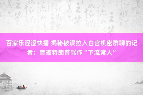 百家乐涩涩快播 揭秘被误拉入白宫机密群聊的记者：曾被特朗普骂作“下流常人”