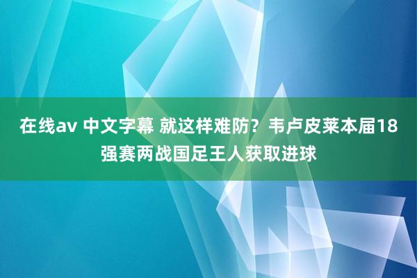 在线av 中文字幕 就这样难防？韦卢皮莱本届18强赛两战国足王人获取进球