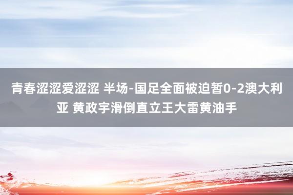青春涩涩爱涩涩 半场-国足全面被迫暂0-2澳大利亚 黄政宇滑倒直立王大雷黄油手