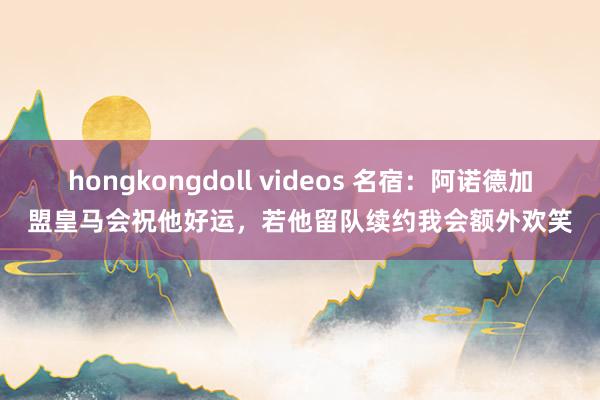 hongkongdoll videos 名宿：阿诺德加盟皇马会祝他好运，若他留队续约我会额外欢笑
