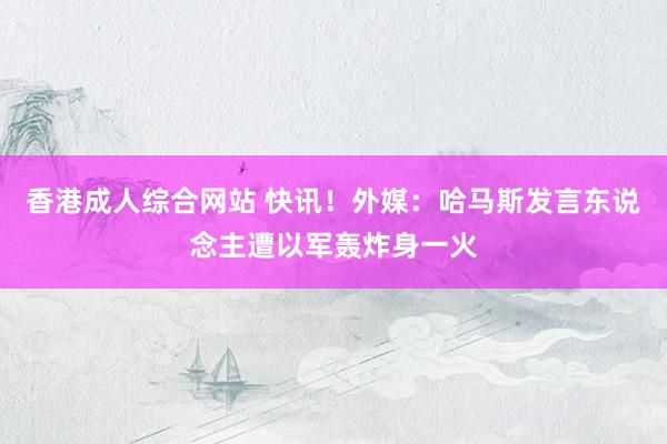 香港成人综合网站 快讯！外媒：哈马斯发言东说念主遭以军轰炸身一火