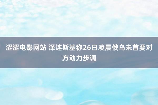 涩涩电影网站 泽连斯基称26日凌晨俄乌未首要对方动力步调