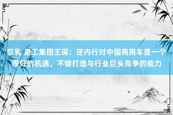 巨乳 重工集团王琛：逆内行对中国商用车是一个很好的机遇，不错打造与行业巨头竞争的能力
